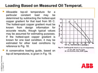 ©
ABB
Power
Technology
1_114Q07-
47
-
Loading Based on Measured Oil Temperat.
 Allowable top-oil temperature for a
particular constant load may be
determined by subtracting the hottest-spot
copper gradient for that load from 95 C.
The hottest-spot copper gradient must be
known from design information for
accurate results, though typical values
may be assumed for estimating purposes.
If the hottest-spot copper gradient is
known for one load condition, it may be
estimated for other load conditions by
reference to Fig. 18.
 A conservative loading guide, based on
top-oil temperatures, is given in Fig. 19.
 