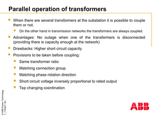 ©
ABB
Power
Technology
1_114Q07-
49
-
Parallel operation of transformers
 When there are several transformers at the substation it is possible to couple
them or not.
 On the other hand in transmission networks the transformers are always coupled.
 Advantages: No outage when one of the transformers is disconnected
(providing there is capacity enough at the network)
 Drawbacks: Higher short circuit capacity
 Provisions to be taken before coupling:
 Same transformer ratio
 Matching connection group
 Matching phase rotation direction
 Short circuit voltage inversely proportional to rated output
 Tap changing coordination
 