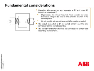 ©
ABB
Power
Technology
1_114Q07-
5
-
Fundamental considerations

G Z
B1 B2
 Operation: We connect an a.c. generator at B1 and close B2
through an impedance Z.
 B1 generates a flux owing to the current. This is a variable one hence
it induces a voltage in B2 which in time generates a current in the
secondary circuit.
 It is only possible with alternating current (a flux variation is needed)
 The circuit connected to B1 is named primary and the one
connected to B2 is named secondary
 The related V and I characteristics are named as well primary and
secondary characteristics.
 
