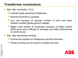 ©
ABB
Power
Technology
1_114Q07-
51
-
Transformer connections
 Star- Star connection (Y-y):
 It stands badly secondary imbalances
 Neutral connection is possible
 Low cost because of reduced number of turns and lower
isolation needed (phase-ground voltage)
 Bigger cross section of conductors because of higher current
which gives more stiffness to windings and better performance
on short circuits
 Star- Star with tertiary winding:
 It solves the problem of imbalances and third harmonic
 Tertiary winding can be used for ancillary services
 