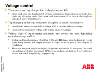 ©
ABB
Power
Technology
1_114Q07-
56
-
Voltage control
 The modern load tap changer had its beginning in 1925.
 Since that time the development of more complicated transmission networks has
made tap changing under load more and more essential to control the in-phase
voltage of power transformers.
 Tap-changing-under-load equipment is applied to power transformers:
 to maintain a constant secondary voltage with a variable primary voltage;
 to control the secondary voltage with a fixed primary voltage;.
 Various types of tap-changing equipment and circuits are used depending
upon the voltage and kva.
 Under-load-tap-changers are built for 8, 16, and 32 steps, with the trend in recent
years being toward the larger number of steps so as to give a finer degree of
regulation.
 The usual range of regulation is plus 10 percent and minus 10 percent of the rated
line voltage, with plus and minus 71/2 percent and plus and minus 5 percent being
second and third, respectively, in popularity.
 
