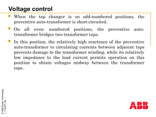 ©
ABB
Power
Technology
1_114Q07-
58
-
Voltage control
 When the tap changer is on odd-numbered positions, the
preventive auto-transformer is short-circuited.
 On all even- numbered positions, the preventive auto-
transformer bridges two transformer taps.
 In this position, the relatively high reactance of the preventive
auto-transformer to circulating currents between adjacent taps
prevents damage to the transformer winding, while its relatively
low impedance to the load current permits operation on this
position to obtain voltages midway between the transformer
taps.
 