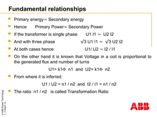 ©
ABB
Power
Technology
1_114Q07-
6
-
Fundamental relationships
 Primary energy Secondary energy
 Hence Primary Power Secondary Power
 If the transformer is single phase U1 I1  U2 I2
 And with three phase √3 U1 I1  √3 U2 I2
 At both cases hence U1/ U2  I2 / I1
 On the other hand it is known that Voltage in a coil is proportional to
the generated flux and number of turns
U1= k1 n1 and U2= k1 n2
 From where it is inferred:
U1 / U2 = n1 / n2 and I2 / I1 = n1 / n2
 The ratio n1 / n2 is called Transformation Ratio
 