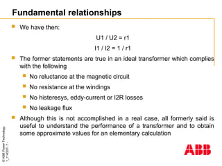 ©
ABB
Power
Technology
1_114Q07-
7
-
 We have then:
U1 / U2 = r1
I1 / I2 = 1 / r1
 The former statements are true in an ideal transformer which complies
with the following
 No reluctance at the magnetic circuit
 No resistance at the windings
 No histeresys, eddy-current or I2R losses
 No leakage flux
 Although this is not accomplished in a real case, all formerly said is
useful to understand the performance of a transformer and to obtain
some approximate values for an elementary calculation
Fundamental relationships
 