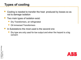 ©
ABB
Power
Technology
1_114Q07-
73
-
Types of cooling
 Cooling is needed to transfer the heat produced by losses so as
not to damage isolation
 Two main types of isolation exist:
 Dry Transformers, air refrigerated
 Oil immersed Transformers
 In Substations the most used is the second one
 Dry type are only used for low output and when fire hazard is a big
concern
 