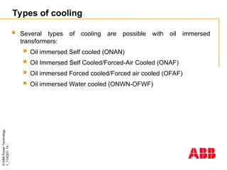 ©
ABB
Power
Technology
1_114Q07-
74
-
Types of cooling
 Several types of cooling are possible with oil immersed
transformers:
 Oil immersed Self cooled (ONAN)
 Oil Immersed Self Cooled/Forced-Air Cooled (ONAF)
 Oil immersed Forced cooled/Forced air cooled (OFAF)
 Oil immersed Water cooled (ONWN-OFWF)
 
