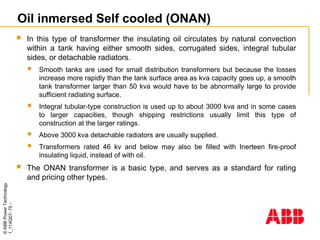 ©
ABB
Power
Technology
1_114Q07-
75
-
Oil inmersed Self cooled (ONAN)
 In this type of transformer the insulating oil circulates by natural convection
within a tank having either smooth sides, corrugated sides, integral tubular
sides, or detachable radiators.
 Smooth tanks are used for small distribution transformers but because the losses
increase more rapidly than the tank surface area as kva capacity goes up, a smooth
tank transformer larger than 50 kva would have to be abnormally large to provide
sufficient radiating surface.
 Integral tubular-type construction is used up to about 3000 kva and in some cases
to larger capacities, though shipping restrictions usually limit this type of
construction at the larger ratings.
 Above 3000 kva detachable radiators are usually supplied.
 Transformers rated 46 kv and below may also be filled with Inerteen fire-proof
insulating liquid, instead of with oil.
 The ONAN transformer is a basic type, and serves as a standard for rating
and pricing other types.
 