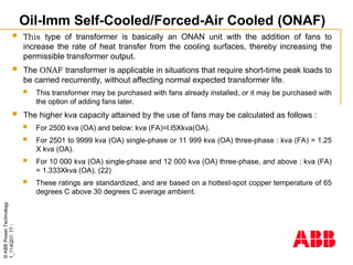 ©
ABB
Power
Technology
1_114Q07-
77
-
Oil-Imm Self-Cooled/Forced-Air Cooled (ONAF)
 This type of transformer is basically an ONAN unit with the addition of fans to
increase the rate of heat transfer from the cooling surfaces, thereby increasing the
permissible transformer output.
 The ONAF transformer is applicable in situations that require short-time peak loads to
be carried recurrently, without affecting normal expected transformer life.
 This transformer may be purchased with fans already installed, or it may be purchased with
the option of adding fans later.
 The higher kva capacity attained by the use of fans may be calculated as follows :
 For 2500 kva (OA) and below: kva (FA)=l.l5Xkva(OA).
 For 2501 to 9999 kva (OA) single-phase or 11 999 kva (OA) three-phase : kva (FA) = 1.25
X kva (OA).
 For 10 000 kva (OA) single-phase and 12 000 kva (OA) three-phase, and above : kva (FA)
= 1.333Xkva (OA). (22)
 These ratings are standardized, and are based on a hottest-spot copper temperature of 65
degrees C above 30 degrees C average ambient.
 