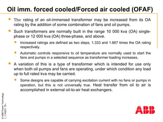 ©
ABB
Power
Technology
1_114Q07-
79
-
Oil imm. forced cooled/Forced air cooled (OFAF)
 The rating of an oil-immersed transformer may be increased from its OA
rating by the addition of some combination of fans and oil pumps.
 Such transformers are normally built in the range 10 000 kva (OA) single-
phase or 12 000 kva (OA) three-phase, and above.
 Increased ratings are defined as two steps, 1.333 and 1.667 times the OA rating
respectively.
 Automatic controls responsive to oil temperature are normally used to start the
fans and pumps in a selected sequence as transformer loading increases.
 A variation of this is a type of transformer which is intended for use only
when both oil pumps and fans are operating, under which condition any load
up to full rated kva may be carried.
 Some designs are capable of carrying excitation current with no fans or pumps in
operation, but this is not universally true. Heat transfer from oil to air is
accomplished in external oil-to-air heat exchangers.
 