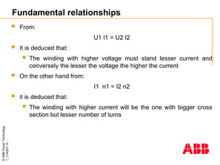 ©
ABB
Power
Technology
1_114Q07-
8
-
 From:
U1 I1 = U2 I2
 It is deduced that:
 The winding with higher voltage must stand lesser current and
conversely the lesser the voltage the higher the current
 On the other hand from:
I1 n1 = I2 n2
 it is deduced that:
 The winding with higher current will be the one with bigger cross
section but lesser number of turns
Fundamental relationships
 