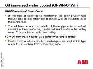 ©
ABB
Power
Technology
1_114Q07-
82
-
Oil immersed water cooled (ONWN-OFWF)
OW-Oil-Immersed Water-Cooled
 In this type of water-cooled transformer, the cooling water runs
through coils of pipe which are in contact with the insulating oil of
the transformer.
 The oil flows around the outside of these pipe coils by natural
convection, thereby effecting the desired heat transfer to the cooling
water. This type has no self-cooled rating.
FOW-Oil-Immersed Forced-Oil-Cooled With Forced-Water
 Cooler-External oil-to-water heat exchangers are used in this type
of unit to transfer heat from oil to cooling water.
 