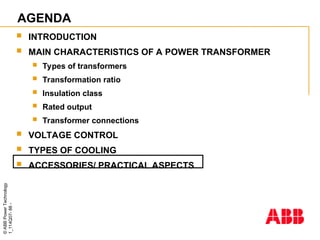 ©
ABB
Power
Technology
1_114Q07-
88
-
AGENDA
 INTRODUCTION
 MAIN CHARACTERISTICS OF A POWER TRANSFORMER
 Types of transformers
 Transformation ratio
 Insulation class
 Rated output
 Transformer connections
 VOLTAGE CONTROL
 TYPES OF COOLING
 ACCESSORIES/ PRACTICAL ASPECTS
 