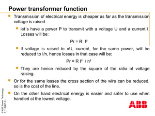 ©
ABB
Power
Technology
1_114Q07-
9
-
Power transformer function
 Transmission of electrical energy is cheaper as far as the transmission
voltage is raised
 let´s have a power P to transmit with a voltage U and a current I.
Losses will be:
Pr = R I²
 If voltage is raised to nU, current, for the same power, will be
reduced to I/n, hence losses in that case will be:
Pr = R I² / n²
 They are hence reduced by the square of the ratio of voltage
raising.
 Or for the same losses the cross section of the wire can be reduced,
so is the cost of the line.
 On the other hand electrical energy is easier and safer to use when
handled at the lowest voltage.
 