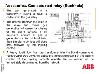 ©
ABB
Power
Technology
1_114Q07-
91
-
Accesories. Gas actuated relay (Buchholz)
 A heavy liquid flow from the transformer into the liquid conservator
(conservator type only), will cause the immediate closing of the tripping
contact. If the tripping contacts operate the transformer will be
immediately disconnected from the network.
 The gas generated in a
transformer during a fault is
collected in the gas relay.
 The gas will displace the liquid in
the relay and minor gas
generation will cause the closing
of the alarm contact. If an
extensive amount of gas is
generated or the oil level falls,
then the alarm contact will close
first, followed by the tripping
contact.
 
