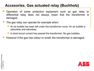 ©
ABB
Power
Technology
1_114Q07-
92
-
Accesories. Gas actuated relay (Buchholz)
 Operation of some protective equipment such as gas relay or
differential relay does not always mean that the transformer is
damaged.
 The gas relay can operate for example when:
 An air bubble has been left under the transformer cover. An air bubble is
colourless and odourless.
 A short-circuit current has passed the transformer. No gas bubbles.
 However if the gas has colour or smell, the transformer is damaged.
 