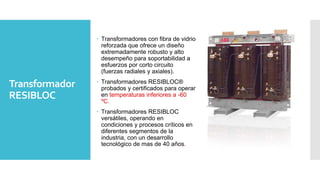 Transformador
RESIBLOC
 Transformadores con fibra de vidrio
reforzada que ofrece un diseño
extremadamente robusto y alto
desempeño para soportabilidad a
esfuerzos por corto circuito
(fuerzas radiales y axiales).
 Transformadores RESIBLOC®
probados y certificados para operar
en temperaturas inferiores a -60
ºC.
 Transformadores RESIBLOC
versátiles, operando en
condiciones y procesos críticos en
diferentes segmentos de la
industria, con un desarrollo
tecnológico de mas de 40 años.
 
