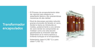 Transformador
encapsulados
 El Proceso de encapsulamiento debe
ser riguroso para asegurar un
aislamiento óptimo y las características
mecánicas de alta calidad
 Nivel de descargas parciales reducido
gracias al proceso de llenado en vacío,
donde la resina es introducida en
moldes, posteriormente a una cámara
de vacío donde los componentes se
moldean como una sola sección
garantizando la inmersión total del
aislamiento en la resina epóxica y
evitando burbujas en el encapsulado.
 Aislamiento clase H (180 °C) o para
clase F (155 °C).
 