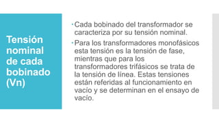 Tensión
nominal
de cada
bobinado
(Vn)
Cada bobinado del transformador se
caracteriza por su tensión nominal.
Para los transformadores monofásicos
esta tensión es la tensión de fase,
mientras que para los
transformadores trifásicos se trata de
la tensión de línea. Estas tensiones
están referidas al funcionamiento en
vacío y se determinan en el ensayo de
vacío.
 