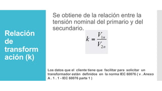 Relación
de
transform
ación (k)
Se obtiene de la relación entre la
tensión nominal del primario y del
secundario.
Los datos que el cliente tiene que facilitar para solicitar un
transformador están definidos en la norma IEC 60076 ( v . Anexo
A . 1 . 1 - IEC 60076 parte 1 )
 