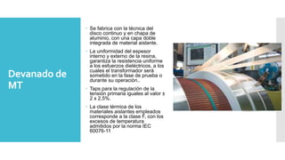 Devanado de
MT
 Se fabrica con la técnica del
disco continuo y en chapa de
aluminio, con una capa doble
integrada de material aislante.
 La uniformidad del espesor
interno y externo de la resina,
garantiza la resistencia uniforme
a los esfuerzos dieléctricos, a los
cuales el transformador será
sometido en la fase de prueba o
durante su operación..
 Taps para la regulación de la
tensión primaria iguales al valor ±
2 x 2,5%.
 La clase térmica de los
materiales aislantes empleados
corresponde a la clase F, con los
excesos de temperatura
admitidos por la norma IEC
60076-11
 