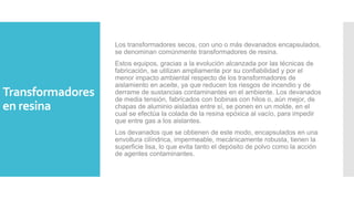 Transformadores
en resina
Los transformadores secos, con uno o más devanados encapsulados,
se denominan comúnmente transformadores de resina.
Estos equipos, gracias a la evolución alcanzada por las técnicas de
fabricación, se utilizan ampliamente por su confiabilidad y por el
menor impacto ambiental respecto de los transformadores de
aislamiento en aceite, ya que reducen los riesgos de incendio y de
derrame de sustancias contaminantes en el ambiente. Los devanados
de media tensión, fabricados con bobinas con hilos o, aún mejor, de
chapas de aluminio aisladas entre sí, se ponen en un molde, en el
cual se efectúa la colada de la resina epóxica al vacío, para impedir
que entre gas a los aislantes.
Los devanados que se obtienen de este modo, encapsulados en una
envoltura cilíndrica, impermeable, mecánicamente robusta, tienen la
superficie lisa, lo que evita tanto el depósito de polvo como la acción
de agentes contaminantes.
 