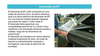 Devanado de BT
El devanado de BT, está compuesto por una
chapa de aluminio única, de altura mecánica
igual a la altura eléctrica del devanado de MT,
con una hoja de material aislante integrada
que puede ser clase F o bien clase H.
El devanado debe garantizar una
compatibilidad para formar un cilindro único
resistente a los eventuales esfuerzos axiales y
radiales, luego de los fenómenos de
cortocircuito.
El devanado se impregna con resina epóxica,
mediante tratamiento al vacío, de modo de
hacerlo lo suficientemente compacto y
homogéneo, para evitar la absorción de
humedad.
 
