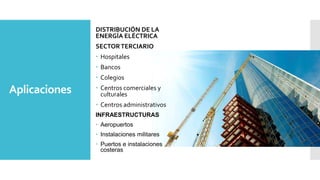 Aplicaciones
DISTRIBUCIÓN DE LA
ENERGÍA ELÉCTRICA
SECTORTERCIARIO
 Hospitales
 Bancos
 Colegios
 Centros comerciales y
culturales
 Centros administrativos
INFRAESTRUCTURAS
 Aeropuertos
 Instalaciones militares
 Puertos e instalaciones
costeras
 