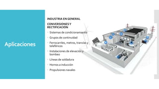 Aplicaciones
INDUSTRIA EN GENERAL
CONVERSIONESY
RECTIFICACIÓN
 Sistemas de condicionamiento
 Grupos de continuidad
 Ferrocarriles, metros, tranvías y
teleféricos
 Instalaciones de elevación y
bombeo
 Líneas de soldadura
 Hornos a inducción
 Propulsiones navales
 