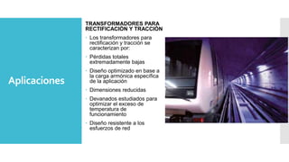 Aplicaciones
TRANSFORMADORES PARA
RECTIFICACIÓN Y TRACCIÓN
 Los transformadores para
rectificación y tracción se
caracterizan por:
 Pérdidas totales
extremadamente bajas
 Diseño optimizado en base a
la carga armónica específica
de la aplicación
 Dimensiones reducidas
 Devanados estudiados para
optimizar el exceso de
temperatura de
funcionamiento
 Diseño resistente a los
esfuerzos de red
 