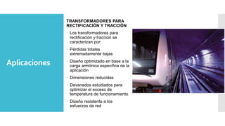 Aplicaciones
TRANSFORMADORES PARA
RECTIFICACIÓN Y TRACCIÓN
 Los transformadores para
rectificación y tracción se
caracterizan por:
 Pérdidas totales
extremadamente bajas
 Diseño optimizado en base a la
carga armónica específica de la
aplicación
 Dimensiones reducidas
 Devanados estudiados para
optimizar el exceso de
temperatura de funcionamiento
 Diseño resistente a los
esfuerzos de red
 