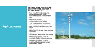 Aplicaciones
TRANSFORMADORES PARA
GENERADORES EÓLICOS Y
FOTOVOLTAICOS
 Los transformadores para
generadores eólicos y
fotovoltaicos se caracterizan
por:
 Pérdidas totales
extremadamente bajas
 Alto y ancho muy reducidos
 Alta resistencia al impulso tipo
rayo
 Diseño optimizado para cargas
variables
 Operación altamente silenciosa
 Preconfiguración para el
montaje de los descargadores
 Preconfiguración para la
integración mecánica en el
generador eólico
 