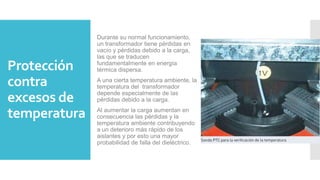 Protección
contra
excesos de
temperatura
Durante su normal funcionamiento,
un transformador tiene pérdidas en
vacío y pérdidas debido a la carga,
las que se traducen
fundamentalmente en energía
térmica dispersa.
A una cierta temperatura ambiente, la
temperatura del transformador
depende especialmente de las
pérdidas debido a la carga.
Al aumentar la carga aumentan en
consecuencia las pérdidas y la
temperatura ambiente contribuyendo
a un deterioro más rápido de los
aislantes y por esto una mayor
probabilidad de falla del dieléctrico.
 