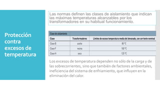 Protección
contra
excesos de
temperatura
Las normas definen las clases de aislamiento que indican
las máximas temperaturas alcanzables por los
transformadores en su habitual funcionamiento.
Los excesos de temperatura dependen no sólo de la carga y de
las sobrecorrientes, sino que también de factores ambientales,
ineficiencia del sistema de enfriamiento, que influyen en la
eliminación del calor.
 