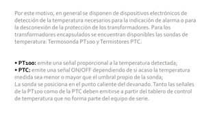 Por este motivo, en general se disponen de dispositivos electrónicos de
detección de la temperatura necesarios para la indicación de alarma o para
la desconexión de la protección de los transformadores. Para los
transformadores encapsulados se encuentran disponibles las sondas de
temperatura:Termosonda PT100 yTermistores PTC.
• PT100: emite una señal proporcional a la temperatura detectada;
• PTC: emite una señal ON/OFF dependiendo de si acaso la temperatura
medida sea menor o mayor que el umbral propio de la sonda;
La sonda se posiciona en el punto caliente del devanado.Tanto las señales
de la PT100 como de la PTC deben emitirse a partir del tablero de control
de temperatura que no forma parte del equipo de serie.
 