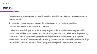 INRUSH
Ocurre cuando se energiza a un transformador, también es conocida como corriente de
magnetización.
Su magnitud puede alcanzar valores de varias veces la corriente nominal del
transformador (típicamente de 8 a 12 veces).
Los factores que influyen en la duración y magnitud de la corriente de magnetización
son la capacidad de transformador, la localización, la capacidad del sistema de potencia,
la resistencia en el sistema de potencia desde la fuente al transformador, el tipo de
hierro usado en el núcleo del transformador y su densidad de saturación, el nivel de flujo
residual del transformador y la forma en que es energizado, entre otros factores.
 