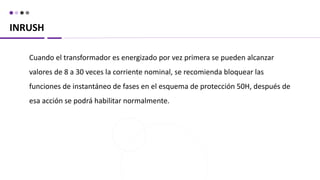 INRUSH
Cuando el transformador es energizado por vez primera se pueden alcanzar
valores de 8 a 30 veces la corriente nominal, se recomienda bloquear las
funciones de instantáneo de fases en el esquema de protección 50H, después de
esa acción se podrá habilitar normalmente.
 