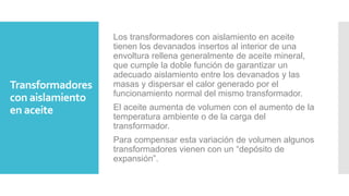Transformadores
con aislamiento
en aceite
Los transformadores con aislamiento en aceite
tienen los devanados insertos al interior de una
envoltura rellena generalmente de aceite mineral,
que cumple la doble función de garantizar un
adecuado aislamiento entre los devanados y las
masas y dispersar el calor generado por el
funcionamiento normal del mismo transformador.
El aceite aumenta de volumen con el aumento de la
temperatura ambiente o de la carga del
transformador.
Para compensar esta variación de volumen algunos
transformadores vienen con un “depósito de
expansión”.
 