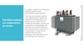 Transformadores
con aislamiento
en aceite
 La rigidez dieléctrica del líquido
aislante puede verse
seriamente comprometida.
 Otro tipo de transformadores
con aislamiento en aceite no
contiene el conservador y el
líquido se encuentra en la
envoltura hermética, donde son
colocados los devanados. En
este tipo de transformadores
las variaciones del volumen se
compensan a través de un
pulmón de aire seco y
nitrógeno que hace las veces
de regulador de volumen.
 