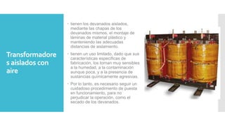 Transformadore
s aislados con
aire
 tienen los devanados aislados,
mediante las chapas de los
devanados mismos, el montaje de
láminas de material plástico y
manteniendo las adecuadas
distancias de aislamiento.
 tienen un uso limitado, dado que sus
características específicas de
fabricación, los tornan muy sensibles
a la humedad, a la contaminación
aunque poca, y a la presencia de
sustancias químicamente agresivas.
 Por lo tanto, es necesario seguir un
cuidadoso procedimiento de puesta
en funcionamiento, para no
perjudicar la operación, como el
secado de los devanados.
 