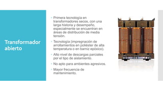 Transformador
abierto
 Primera tecnología en
transformadores secos, con una
larga historia y desempeño,
especialmente se encuentran en
áreas de distribución de media
tensión.
 Tecnología (impregnación de
arrollamientos en poliéster de alta
temperatura o en barniz epóxico).
 Alto nivel de descargas parciales
por el tipo de aislamiento.
 No apto para ambientes agresivos.
 Mayor frecuencia de
mantenimiento.
 