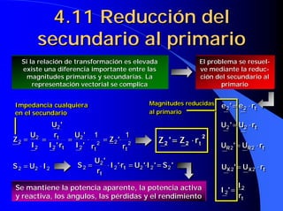 4.11 Reducción del
secundario al primario
4.11 Reducción del4.11 Reducción del
secundario al primariosecundario al primario
222 IUS ⋅= 222 IUS ⋅= 'S'I'Ur'I
r
'U
S t
t
2222
2
2 =⋅=⋅⋅= 'S'I'Ur'I
r
'U
S t
t
2222
2
2 =⋅=⋅⋅=
Si la relación de transformación es elevadaSi la relación de transformación es elevada
existe una diferencia importante entre lasexiste una diferencia importante entre las
magnitudes primarias y secundarias. Lamagnitudes primarias y secundarias. La
representación vectorial se complicarepresentación vectorial se complica
El problema seEl problema se resuelresuel--
ve mediante lave mediante la reducreduc--
ciónción del secundario aldel secundario al
primarioprimario
Magnitudes reducidas
al primario
Magnitudes reducidasMagnitudes reducidas
al primarioal primario
Impedancia cualquiera
en el secundario
Impedancia cualquieraImpedancia cualquiera
en el secundarioen el secundario
Se mantiene la potencia aparente, la potencia activaSe mantiene la potencia aparente, la potencia activa
y reactiva, los ángulos, las pérdidas y el rendimientoy reactiva, los ángulos, las pérdidas y el rendimiento
222
2
2
2
2
2
2
2
11
ttt
t
r
'Z
r'I
'U
r'I
r
'U
I
U
Z ⋅=⋅=
⋅
== 222
2
2
2
2
2
2
2
11
ttt
t
r
'Z
r'I
'U
r'I
r
'U
I
U
Z ⋅=⋅=
⋅
== 2
22 trZ'Z ⋅⋅⋅⋅====
2
22 trZ'Z ⋅⋅⋅⋅====
tre'e ⋅= 22 tre'e ⋅= 22
trU'U ⋅= 22 trU'U ⋅= 22
tRR rU'U ⋅= 22 tRR rU'U ⋅= 22
tXX rU'U ⋅= 22 tXX rU'U ⋅= 22
tr
I
'I 2
2 =
tr
I
'I 2
2 =
 