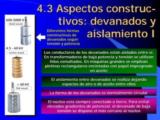 4.3 Aspectos construc-
tivos: devanados y
aislamiento I
4.3 Aspectos4.3 Aspectos construcconstruc--
tivostivos: devanados y: devanados y
aislamiento Iaislamiento I
600-5000 V
4,5 - 60 kV
> 60 kV
Diferentes formasDiferentes formas
constructivas deconstructivas de
devanados segúndevanados según
tensión y potenciatensión y potencia
Los conductores de los devanados están aislados entre sí:Los conductores de los devanados están aislados entre sí:
En transformadores de baja potencia y tensión se utilizanEn transformadores de baja potencia y tensión se utilizan
hilos esmaltados. En máquinas grandes se empleanhilos esmaltados. En máquinas grandes se emplean
pletinas rectangulares encintadas con papel impregnadopletinas rectangulares encintadas con papel impregnado
en aceiteen aceite
El aislamiento entre devanados se realiza dejandoEl aislamiento entre devanados se realiza dejando
espacios de aire o de aceite entre ellosespacios de aire o de aceite entre ellos
La forma de los devanados es normalmente circularLa forma de los devanados es normalmente circular
El núcleo está siempreEl núcleo está siempre conectadoconectado a tierra. Para evitara tierra. Para evitar
elevados gradientes de potencial, el devanado de bajaelevados gradientes de potencial, el devanado de baja
tensión se dispone el más cercano al núcleotensión se dispone el más cercano al núcleo
 