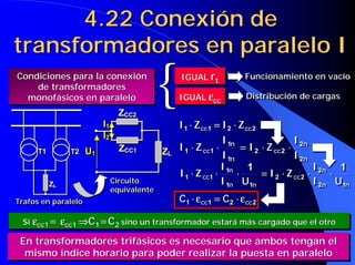 4.22 Conexión de
transformadores en paralelo I
4.22 Conexión de4.22 Conexión de
transformadores en paralelo Itransformadores en paralelo I
IGUAL rt
IGUALIGUAL rrtt Funcionamiento en vacíoFuncionamiento en vacíoFuncionamiento en vacío
IGUAL εεεεcc
IGUALIGUAL εεεεεεεεcccc Distribución de cargasDistribución de cargasDistribución de cargas
2211 cccc ZIZI ⋅⋅⋅⋅====⋅⋅⋅⋅ 2211 cccc ZIZI ⋅⋅⋅⋅====⋅⋅⋅⋅
ZL
ZCC1
ZCC2
U1
I1
I2
ZL
ZCC1
ZCC2
U1
I1
I2
Circuito
equivalente
CircuitoCircuito
equivalenteequivalente
Condiciones para la conexión
de transformadores
monofásicos en paralelo
Condiciones para la conexiónCondiciones para la conexión
de transformadoresde transformadores
monofásicos en paralelomonofásicos en paralelo {{
T1 T2
ZL
T1 T2
ZL
Trafos en paraleloTrafosTrafos en paraleloen paralelo
Si εεεεcc1= εεεεcc1 ⇒⇒⇒⇒C1=C2 sino un transformador estará más cargado que el otroSiSi εεεεεεεεcc1cc1== εεεεεεεεcc1cc1 ⇒⇒⇒⇒⇒⇒⇒⇒CC11=C=C22 sino un transformador estará más cargado que el otrosino un transformador estará más cargado que el otro
Si εεεεcc1≠≠≠≠ εεεεcc1 el transfomador más cargado sería el de < εεεεcc (el más duro)SiSi εεεεεεεεcc1cc1≠≠≠≠≠≠≠≠ εεεεεεεεcc1cc1 elel transfomadortransfomador más cargado sería el de <más cargado sería el de < εεεεεεεεcccc (el más duro)(el más duro)En transformadores trifásicos es necesario que ambos tengan el
mismo índice horario para poder realizar la puesta en paralelo
En transformadores trifásicos es necesario que ambos tengan elEn transformadores trifásicos es necesario que ambos tengan el
mismo índice horario para poder realizar la puesta en paralelomismo índice horario para poder realizar la puesta en paralelo
2211 cccc CC εεεε⋅⋅⋅⋅====εεεε⋅⋅⋅⋅ 2211 cccc CC εεεε⋅⋅⋅⋅====εεεε⋅⋅⋅⋅
n
n
cc
n
n
cc
I
I
ZI
I
I
ZI
2
2
22
1
1
11 ⋅⋅⋅⋅⋅⋅⋅⋅====⋅⋅⋅⋅⋅⋅⋅⋅
n
n
cc
n
n
cc
I
I
ZI
I
I
ZI
2
2
22
1
1
11 ⋅⋅⋅⋅⋅⋅⋅⋅====⋅⋅⋅⋅⋅⋅⋅⋅
nn
n
cc
nn
n
cc
UI
I
ZI
UI
I
ZI
12
2
22
11
1
11
11
⋅⋅⋅⋅⋅⋅⋅⋅⋅⋅⋅⋅====⋅⋅⋅⋅⋅⋅⋅⋅⋅⋅⋅⋅
nn
n
cc
nn
n
cc
UI
I
ZI
UI
I
ZI
12
2
22
11
1
11
11
⋅⋅⋅⋅⋅⋅⋅⋅⋅⋅⋅⋅====⋅⋅⋅⋅⋅⋅⋅⋅⋅⋅⋅⋅
 