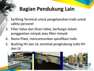 2. Earthing Terminal untuk pengetanahan trafo untuk
safety personel
3. Filter Valve dan Drain Valve, berfungsi dalam
penggantian minyak atau filter minyak
4. Name Plate, mencantumkan spesifikasi trafo
5. Bushing HV dan LV, terminal penghubung trafo HV
dan LV
Bagian Pendukung Lain
 