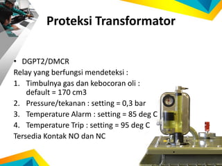 Proteksi Transformator
• DGPT2/DMCR
Relay yang berfungsi mendeteksi :
1. Timbulnya gas dan kebocoran oli :
default = 170 cm3
2. Pressure/tekanan : setting = 0,3 bar
3. Temperature Alarm : setting = 85 deg C
4. Temperature Trip : setting = 95 deg C
Tersedia Kontak NO dan NC
 