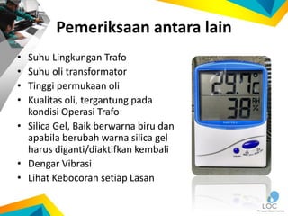 Pemeriksaan antara lain
• Suhu Lingkungan Trafo
• Suhu oli transformator
• Tinggi permukaan oli
• Kualitas oli, tergantung pada
kondisi Operasi Trafo
• Silica Gel, Baik berwarna biru dan
apabila berubah warna silica gel
harus diganti/diaktifkan kembali
• Dengar Vibrasi
• Lihat Kebocoran setiap Lasan
 