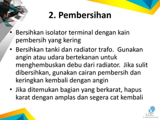 2. Pembersihan
• Bersihkan isolator terminal dengan kain
pembersih yang kering
• Bersihkan tanki dan radiator trafo. Gunakan
angin atau udara bertekanan untuk
menghembuskan debu dari radiator. Jika sulit
dibersihkan, gunakan cairan pembersih dan
keringkan kembali dengan angin
• Jika ditemukan bagian yang berkarat, hapus
karat dengan amplas dan segera cat kembali
 