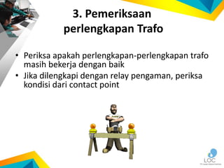 3. Pemeriksaan
perlengkapan Trafo
• Periksa apakah perlengkapan-perlengkapan trafo
masih bekerja dengan baik
• Jika dilengkapi dengan relay pengaman, periksa
kondisi dari contact point
 