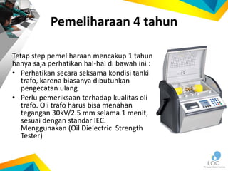 Pemeliharaan 4 tahun
Tetap step pemeliharaan mencakup 1 tahun
hanya saja perhatikan hal-hal di bawah ini :
• Perhatikan secara seksama kondisi tanki
trafo, karena biasanya dibutuhkan
pengecatan ulang
• Perlu pemeriksaan terhadap kualitas oli
trafo. Oli trafo harus bisa menahan
tegangan 30kV/2.5 mm selama 1 menit,
sesuai dengan standar IEC.
Menggunakan (Oil Dielectric Strength
Tester)
 