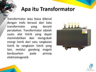Apa itu Transformator
• Transformator atau biasa dikenal
dengan trafo berasal dari kata
transformatie yang berarti
perubahan. Transformator adalah
suatu alat listrik yang dapat
memindahkan dan mengubah
energi listrik dari satu rangkaian
listrik ke rangkaian listrik yang
lain, melalui gandeng magnit
berdasarkan pada prinsip
elektromagnetik
 